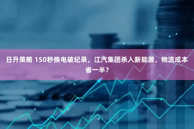 日升策略 150秒换电破纪录，江汽集团杀入新能源，物流成本省一半？