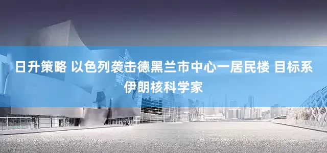 日升策略 以色列袭击德黑兰市中心一居民楼 目标系伊朗核科学家