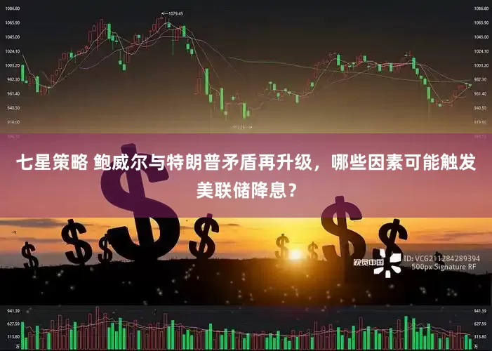 七星策略 鲍威尔与特朗普矛盾再升级，哪些因素可能触发美联储降息？