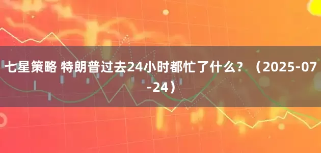 七星策略 特朗普过去24小时都忙了什么？（2025-07-24）