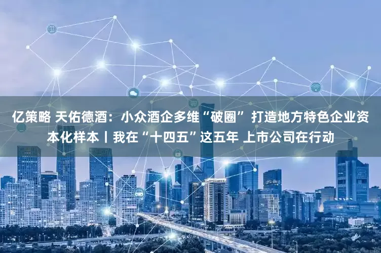 亿策略 天佑德酒：小众酒企多维“破圈” 打造地方特色企业资本化样本丨我在“十四五”这五年 上市公司在行动