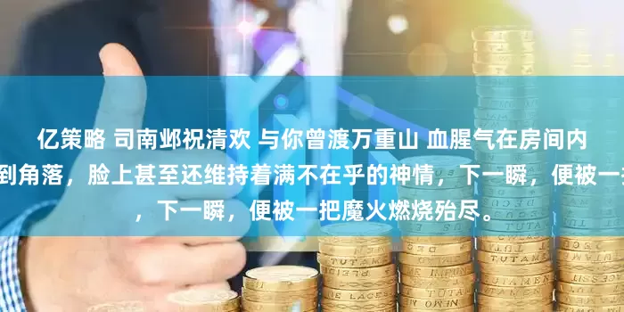 亿策略 司南邺祝清欢 与你曾渡万重山 血腥气在房间内炸开。一颗头滚到角落，脸上甚至还维持着满不在乎的神情，下一瞬，便被一把魔火燃烧殆尽。